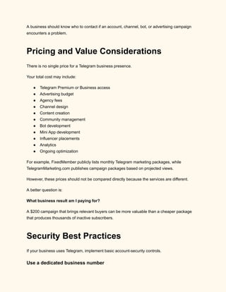 A business should know who to contact if an account, channel, bot, or advertising campaign
encounters a problem.
Pricing and Value Considerations
There is no single price for a Telegram business presence.
Your total cost may include:
●​ Telegram Premium or Business access
●​ Advertising budget
●​ Agency fees
●​ Channel design
●​ Content creation
●​ Community management
●​ Bot development
●​ Mini App development
●​ Influencer placements
●​ Analytics
●​ Ongoing optimization
For example, FixedMember publicly lists monthly Telegram marketing packages, while
TelegramMarketing.com publishes campaign packages based on projected views.
However, these prices should not be compared directly because the services are different.
A better question is:
What business result am I paying for?
A $200 campaign that brings relevant buyers can be more valuable than a cheaper package
that produces thousands of inactive subscribers.
Security Best Practices
If your business uses Telegram, implement basic account-security controls.
Use a dedicated business number
 