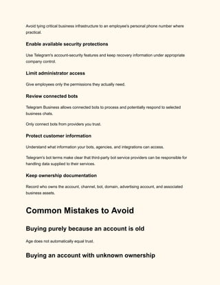 Avoid tying critical business infrastructure to an employee's personal phone number where
practical.
Enable available security protections
Use Telegram's account-security features and keep recovery information under appropriate
company control.
Limit administrator access
Give employees only the permissions they actually need.
Review connected bots
Telegram Business allows connected bots to process and potentially respond to selected
business chats.
Only connect bots from providers you trust.
Protect customer information
Understand what information your bots, agencies, and integrations can access.
Telegram's bot terms make clear that third-party bot service providers can be responsible for
handling data supplied to their services.
Keep ownership documentation
Record who owns the account, channel, bot, domain, advertising account, and associated
business assets.
Common Mistakes to Avoid
Buying purely because an account is old
Age does not automatically equal trust.
Buying an account with unknown ownership
 