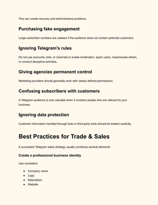This can create recovery and administrative problems.
Purchasing fake engagement
Large subscriber numbers are useless if the audience does not contain potential customers.
Ignoring Telegram's rules
Do not use accounts, bots, or channels to evade moderation, spam users, impersonate others,
or conduct deceptive activities.
Giving agencies permanent control
Marketing providers should generally work with clearly defined permissions.
Confusing subscribers with customers
A Telegram audience is only valuable when it contains people who are relevant to your
business.
Ignoring data protection
Customer information handled through bots or third-party tools should be treated carefully.
Best Practices for Trade & Sales
A successful Telegram sales strategy usually combines several elements.
Create a professional business identity
Use consistent:
●​ Company name
●​ Logo
●​ Description
●​ Website
 