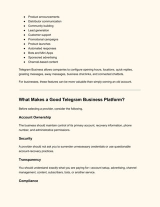 ●​ Product announcements
●​ Distributor communication
●​ Community building
●​ Lead generation
●​ Customer support
●​ Promotional campaigns
●​ Product launches
●​ Automated responses
●​ Bots and Mini Apps
●​ Sponsored advertising
●​ Channel-based content
Telegram Business allows companies to configure opening hours, locations, quick replies,
greeting messages, away messages, business chat links, and connected chatbots.
For businesses, these features can be more valuable than simply owning an old account.
What Makes a Good Telegram Business Platform?
Before selecting a provider, consider the following.
Account Ownership
The business should maintain control of its primary account, recovery information, phone
number, and administrative permissions.
Security
A provider should not ask you to surrender unnecessary credentials or use questionable
account-recovery practices.
Transparency
You should understand exactly what you are paying for—account setup, advertising, channel
management, content, subscribers, bots, or another service.
Compliance
 