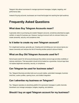 Telegram Ads allows businesses to manage sponsored messages, budgets, targeting, and
performance data.
Instead of buying accounts, businesses can invest that budget into reaching the right audience.
Frequently Asked Questions
What does Buy Telegram Accounts mean?
It generally refers to purchasing pre-created Telegram accounts, sometimes advertised as aged,
verified, or ready for business use. However, buying an account with an unknown history can
create ownership, security, and compliance risks.
Is it better to create my own Telegram account?
For a legitimate business, generally yes. Creating and controlling your own account gives you
clearer ownership and reduces the risk of inheriting another person's account history.
What are Buy Old Telegram Accounts used for?
Some buyers search for old accounts because they believe account age provides credibility or
reduces restrictions. That assumption should not be treated as a guarantee. Account age does
not replace legitimate ownership, security, or compliance.
Can Telegram be used for business sales?
Yes. Telegram Business provides tools such as quick replies, automated messages, business
chat links, custom profiles, opening hours, and chatbot integration.
Can I advertise my business on Telegram?
Yes. Telegram operates an advertising platform for sponsored messages in public channels.
Advertisers can manage campaigns, budgets, targeting, and statistics.
Should I buy an aged Telegram account for my business?
 