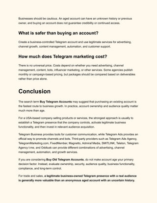 Businesses should be cautious. An aged account can have an unknown history or previous
owner, and buying an account does not guarantee credibility or continued access.
What is safer than buying an account?
Create a business-controlled Telegram account and use legitimate services for advertising,
channel growth, content management, automation, and customer support.
How much does Telegram marketing cost?
There is no universal price. Costs depend on whether you need advertising, channel
management, content, bots, influencer marketing, or other services. Some agencies publish
monthly or campaign-based pricing, but packages should be compared based on deliverables
rather than price alone.
Conclusion
The search term Buy Telegram Accounts may suggest that purchasing an existing account is
the fastest route to business growth. In practice, account ownership and audience quality matter
much more than age.
For a USA-based company selling products or services, the strongest approach is usually to
establish a Telegram presence that the company controls, activate legitimate business
functionality, and then invest in relevant audience acquisition.
Telegram Business provides tools for customer communication, while Telegram Ads provides an
official way to promote channels and bots. Third-party providers such as Telegram Ads Agency,
TelegramMarketing.com, FixedMember, Magnetto, Admiral Media, SMITLINK, Teleton, Telegram
Agency t:me, and Oddtusk can provide different combinations of advertising, channel
management, automation, and growth services.
If you are considering Buy Old Telegram Accounts, do not make account age your primary
decision factor. Instead, evaluate ownership, security, audience quality, business functionality,
compliance, and long-term control.
For trade and sales, a legitimate business-owned Telegram presence with a real audience
is generally more valuable than an anonymous aged account with an uncertain history.
 