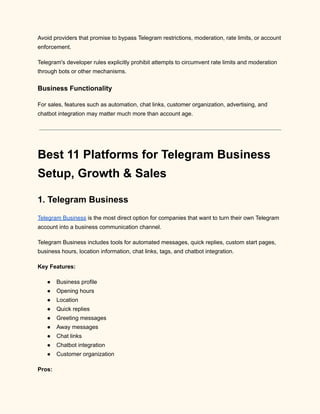 Avoid providers that promise to bypass Telegram restrictions, moderation, rate limits, or account
enforcement.
Telegram's developer rules explicitly prohibit attempts to circumvent rate limits and moderation
through bots or other mechanisms.
Business Functionality
For sales, features such as automation, chat links, customer organization, advertising, and
chatbot integration may matter much more than account age.
Best 11 Platforms for Telegram Business
Setup, Growth & Sales
1. Telegram Business
Telegram Business is the most direct option for companies that want to turn their own Telegram
account into a business communication channel.
Telegram Business includes tools for automated messages, quick replies, custom start pages,
business hours, location information, chat links, tags, and chatbot integration.
Key Features:
●​ Business profile
●​ Opening hours
●​ Location
●​ Quick replies
●​ Greeting messages
●​ Away messages
●​ Chat links
●​ Chatbot integration
●​ Customer organization
Pros:
 