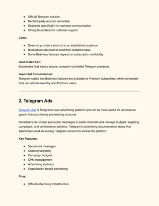 ●​ Official Telegram solution
●​ No third-party account ownership
●​ Designed specifically for business communication
●​ Strong foundation for customer support
Cons:
●​ Does not provide a shortcut to an established audience
●​ Businesses still need to build their customer base
●​ Some Business features depend on subscription availability
Best Suited For:​
Businesses that want a secure, company-controlled Telegram presence.
Important Consideration:​
Telegram states that Business features are available to Premium subscribers, while connected
bots can also be used by non-Premium users.
2. Telegram Ads
Telegram Ads is Telegram's own advertising platform and can be more useful for commercial
growth than purchasing pre-existing accounts.
Advertisers can create sponsored messages in public channels and manage budgets, targeting,
campaigns, and performance statistics. Telegram's advertising documentation states that
advertisers need an existing Telegram account to access the platform.
Key Features:
●​ Sponsored messages
●​ Channel targeting
●​ Campaign budgets
●​ CPM management
●​ Advertising statistics
●​ Organization-based advertising
Pros:
●​ Official advertising infrastructure
 