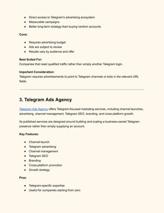 ●​ Direct access to Telegram's advertising ecosystem
●​ Measurable campaigns
●​ Better long-term strategy than buying random accounts
Cons:
●​ Requires advertising budget
●​ Ads are subject to review
●​ Results vary by audience and offer
Best Suited For:​
Companies that need qualified traffic rather than simply another Telegram login.
Important Consideration:​
Telegram requires advertisements to point to Telegram channels or bots in the relevant URL
fields.
3. Telegram Ads Agency
Telegram Ads Agency offers Telegram-focused marketing services, including channel launches,
advertising, channel management, Telegram SEO, branding, and cross-platform growth.
Its published services are designed around building and scaling a business-owned Telegram
presence rather than simply supplying an account.
Key Features:
●​ Channel launch
●​ Telegram advertising
●​ Channel management
●​ Telegram SEO
●​ Branding
●​ Cross-platform promotion
●​ Growth strategy
Pros:
●​ Telegram-specific expertise
●​ Useful for companies starting from zero
 