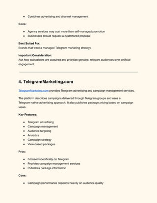 ●​ Combines advertising and channel management
Cons:
●​ Agency services may cost more than self-managed promotion
●​ Businesses should request a customized proposal
Best Suited For:​
Brands that want a managed Telegram marketing strategy.
Important Consideration:​
Ask how subscribers are acquired and prioritize genuine, relevant audiences over artificial
engagement.
4. TelegramMarketing.com
TelegramMarketing.com provides Telegram advertising and campaign-management services.
The platform describes campaigns delivered through Telegram groups and uses a
Telegram-native advertising approach. It also publishes package pricing based on campaign
views.
Key Features:
●​ Telegram advertising
●​ Campaign management
●​ Audience targeting
●​ Analytics
●​ Campaign strategy
●​ View-based packages
Pros:
●​ Focused specifically on Telegram
●​ Provides campaign-management services
●​ Publishes package information
Cons:
●​ Campaign performance depends heavily on audience quality
 