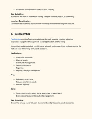 ●​ Advertisers should examine traffic sources carefully
Best Suited For:​
Businesses that want to promote an existing Telegram channel, product, or community.
Important Consideration:​
Do not confuse advertising exposure with ownership of established Telegram accounts.
5. FixedMember
FixedMember provides Telegram marketing and growth services, including subscriber
acquisition, engagement management, search optimization, and reporting.
Its published packages include monthly plans, although businesses should evaluate whether the
methods used fit their long-term growth objectives.
Key Features:
●​ Subscriber acquisition
●​ Channel growth
●​ Community management
●​ Search optimization
●​ Reporting
●​ Ongoing campaign management
Pros:
●​ Offers structured plans
●​ Focuses on channel growth
●​ Includes reporting
Cons:
●​ Some growth methods may not be appropriate for every brand
●​ Businesses should prioritize authentic engagement
Best Suited For:​
Brands that already own a Telegram channel and want professional growth assistance.
 