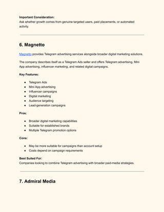 Important Consideration:​
Ask whether growth comes from genuine targeted users, paid placements, or automated
activity.
6. Magnetto
Magnetto provides Telegram advertising services alongside broader digital marketing solutions.
The company describes itself as a Telegram Ads seller and offers Telegram advertising, Mini
App advertising, influencer marketing, and related digital campaigns.
Key Features:
●​ Telegram Ads
●​ Mini App advertising
●​ Influencer campaigns
●​ Digital marketing
●​ Audience targeting
●​ Lead-generation campaigns
Pros:
●​ Broader digital marketing capabilities
●​ Suitable for established brands
●​ Multiple Telegram promotion options
Cons:
●​ May be more suitable for campaigns than account setup
●​ Costs depend on campaign requirements
Best Suited For:​
Companies looking to combine Telegram advertising with broader paid-media strategies.
7. Admiral Media
 