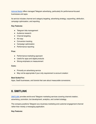 Admiral Media offers managed Telegram advertising, particularly for performance-focused
businesses and apps.
Its service includes channel and category targeting, advertising strategy, copywriting, attribution,
campaign optimization, and reporting.
Key Features:
●​ Telegram Ads management
●​ Audience research
●​ Channel targeting
●​ Ad copy
●​ Conversion tracking
●​ Campaign optimization
●​ Performance reporting
Pros:
●​ Performance-marketing approach
●​ Useful for apps and digital products
●​ Strong emphasis on measurement
Cons:
●​ Primarily an advertising service
●​ May not be appropriate if your only requirement is account creation
Best Suited For:​
Apps, SaaS businesses, and brands that care about measurable conversions.
8. SMITLINK
SMITLINK provides end-to-end Telegram marketing services covering channel creation,
advertising, promotion, bot development, analytics, and content strategy.
The company positions Telegram as a business marketing and customer-engagement channel
rather than merely a messaging application.
Key Features:
 