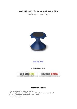 Best 12? Hokki Stool for Children – Blue
12? Hokki Stool for Children – Blue
View large image
Product By VS America
Technical Details
For individuals 38-44 inches tall [3'2- 3'8]
Great way to keep your child’s physical and intellectual processes motivated
Great for children who have a hard time sitting still
Stool for active sitting
 