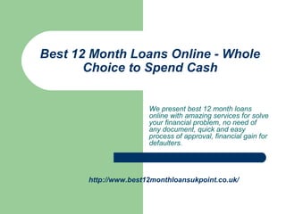 We present best 12 month loans
online with amazing services for solve
your financial problem, no need of
any document, quick and easy
process of approval, financial gain for
defaulters.
Best 12 Month Loans Online - Whole
Choice to Spend Cash
http://www.best12monthloansukpoint.co.uk/
 