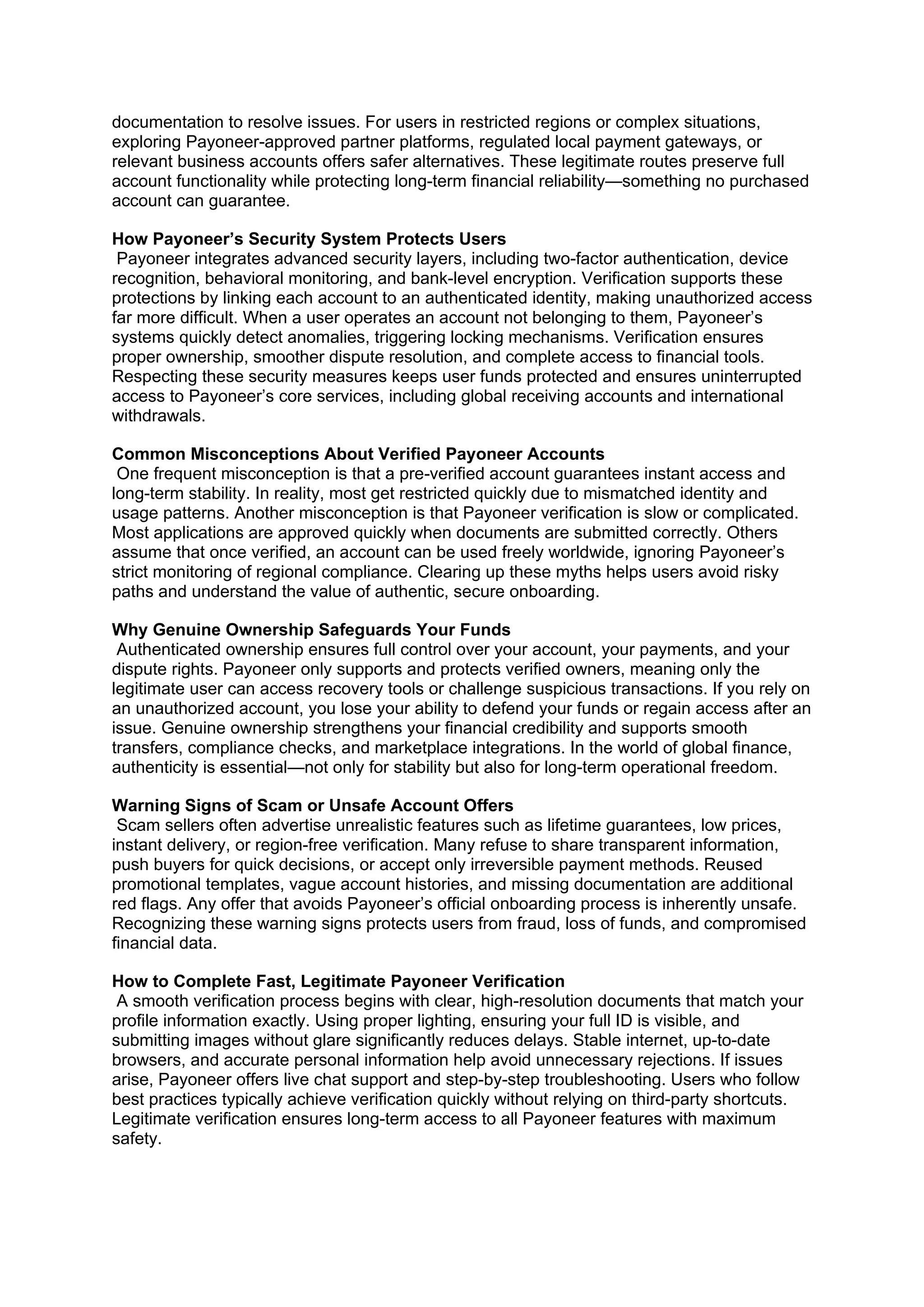documentation to resolve issues. For users in restricted regions or complex situations,
exploring Payoneer-approved partner platforms, regulated local payment gateways, or
relevant business accounts offers safer alternatives. These legitimate routes preserve full
account functionality while protecting long-term financial reliability—something no purchased
account can guarantee.
How Payoneer’s Security System Protects Users
Payoneer integrates advanced security layers, including two-factor authentication, device
recognition, behavioral monitoring, and bank-level encryption. Verification supports these
protections by linking each account to an authenticated identity, making unauthorized access
far more difficult. When a user operates an account not belonging to them, Payoneer’s
systems quickly detect anomalies, triggering locking mechanisms. Verification ensures
proper ownership, smoother dispute resolution, and complete access to financial tools.
Respecting these security measures keeps user funds protected and ensures uninterrupted
access to Payoneer’s core services, including global receiving accounts and international
withdrawals.
Common Misconceptions About Verified Payoneer Accounts
One frequent misconception is that a pre-verified account guarantees instant access and
long-term stability. In reality, most get restricted quickly due to mismatched identity and
usage patterns. Another misconception is that Payoneer verification is slow or complicated.
Most applications are approved quickly when documents are submitted correctly. Others
assume that once verified, an account can be used freely worldwide, ignoring Payoneer’s
strict monitoring of regional compliance. Clearing up these myths helps users avoid risky
paths and understand the value of authentic, secure onboarding.
Why Genuine Ownership Safeguards Your Funds
Authenticated ownership ensures full control over your account, your payments, and your
dispute rights. Payoneer only supports and protects verified owners, meaning only the
legitimate user can access recovery tools or challenge suspicious transactions. If you rely on
an unauthorized account, you lose your ability to defend your funds or regain access after an
issue. Genuine ownership strengthens your financial credibility and supports smooth
transfers, compliance checks, and marketplace integrations. In the world of global finance,
authenticity is essential—not only for stability but also for long-term operational freedom.
Warning Signs of Scam or Unsafe Account Offers
Scam sellers often advertise unrealistic features such as lifetime guarantees, low prices,
instant delivery, or region-free verification. Many refuse to share transparent information,
push buyers for quick decisions, or accept only irreversible payment methods. Reused
promotional templates, vague account histories, and missing documentation are additional
red flags. Any offer that avoids Payoneer’s official onboarding process is inherently unsafe.
Recognizing these warning signs protects users from fraud, loss of funds, and compromised
financial data.
How to Complete Fast, Legitimate Payoneer Verification
A smooth verification process begins with clear, high-resolution documents that match your
profile information exactly. Using proper lighting, ensuring your full ID is visible, and
submitting images without glare significantly reduces delays. Stable internet, up-to-date
browsers, and accurate personal information help avoid unnecessary rejections. If issues
arise, Payoneer offers live chat support and step-by-step troubleshooting. Users who follow
best practices typically achieve verification quickly without relying on third-party shortcuts.
Legitimate verification ensures long-term access to all Payoneer features with maximum
safety.
 