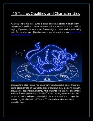 15 Taurus Qualities and Characteristics
As we all know that the Taurus is a bull. There is a zodiac mark of every
personin the world and everyone wants to know what their zodiac mark is
saying. If you want to know about Taurus sign and what kind of personality
exit of this zodiac sign. Then here are some information about Taurus traits
and its characteristics.
Like anything else Taurus has also positive and negative traits. There are
some positive traits of Taurus like they are helpful; they are down to earth,
they are not dependable,and they have Patience to do right. Hence these
kinds of Taurus personality exist. But Taurus has negative traits also like
stub-born, self – indulgent, materialistic, lazy, possessive,and frugal this
kind of negative behavior of Taurus. These kinds of information are
available here.
 