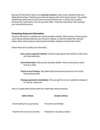 Buying a Gmail account raises many security concerns. Users must understand risks and
follow best practices. Protecting your data and staying safe online require caution. This section
explains key points about security when buying Gmail accounts. It covers how to protect
personal info, avoid scams, and use accounts safely. These tips help reduce risks and keep
your online identity secure.
Protecting Personal Information
Personal information is valuable and must be guarded carefully. When buying a Gmail account,
avoid sharing sensitive data like your full name, address, or payment details with unknown
sellers. Many stolen accounts expose personal details, leading to identity theft or fraud.
Follow these tips to protect your information:
Use a secure payment method: Choose trusted options like PayPal or credit cards
with fraud protection.
Limit shared data: Only provide necessary details. Avoid oversharing on public
forums or chats.
Check account history: Ask sellers about the account’s previous use to avoid
linked personal data.
Change passwords immediately: Once you get the account, update the password
to a strong, unique one.
Here is a simple table showing safe and unsafe data sharing practices:
Safe to Share Unsafe to Share
Email address for account setup Full name and birthdate
Payment info via secure channels Passwords or security questions
 