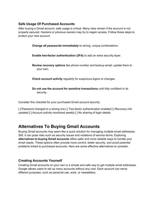 Safe Usage Of Purchased Accounts
After buying a Gmail account, safe usage is critical. Many risks remain if the account is not
properly secured. Hackers or previous owners may try to regain access. Follow these steps to
protect your new account:
Change all passwords immediately to strong, unique combinations.
Enable two-factor authentication (2FA) to add an extra security layer.
Review recovery options like phone number and backup email; update them to
your own.
Check account activity regularly for suspicious logins or changes.
Do not use the account for sensitive transactions until fully confident in its
security.
Consider this checklist for your purchased Gmail account security:
[ ] Password changed to a strong one [ ] Two-factor authentication enabled [ ] Recovery info
updated [ ] Account activity monitored weekly [ ] No sharing of login details
Alternatives To Buying Gmail Accounts
Buying Gmail accounts may seem like a quick solution for managing multiple email addresses.
Still, it can pose risks such as security issues and violations of service terms. Exploring
alternatives to buying Gmail accounts offers safer and more reliable ways to handle your
email needs. These options often provide more control, better security, and avoid potential
problems linked to purchased accounts. Here are some effective alternatives to consider.
Creating Accounts Yourself
Creating Gmail accounts on your own is a simple and safe way to get multiple email addresses.
Google allows users to set up many accounts without any cost. Each account can serve
different purposes, such as personal use, work, or newsletters.
 