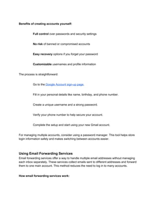 Benefits of creating accounts yourself:
Full control over passwords and security settings
No risk of banned or compromised accounts
Easy recovery options if you forget your password
Customizable usernames and profile information
The process is straightforward:
Go to the Google Account sign-up page.
Fill in your personal details like name, birthday, and phone number.
Create a unique username and a strong password.
Verify your phone number to help secure your account.
Complete the setup and start using your new Gmail account.
For managing multiple accounts, consider using a password manager. This tool helps store
login information safely and makes switching between accounts easier.
Using Email Forwarding Services
Email forwarding services offer a way to handle multiple email addresses without managing
each inbox separately. These services collect emails sent to different addresses and forward
them to one main account. This method reduces the need to log in to many accounts.
How email forwarding services work:
 