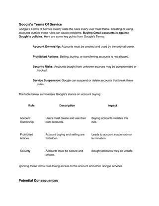 Google's Terms Of Service
Google’s Terms of Service clearly state the rules every user must follow. Creating or using
accounts outside these rules can cause problems. Buying Gmail accounts is against
Google’s policies. Here are some key points from Google's Terms:
Account Ownership: Accounts must be created and used by the original owner.
Prohibited Actions: Selling, buying, or transferring accounts is not allowed.
Security Risks: Accounts bought from unknown sources may be compromised or
hacked.
Service Suspension: Google can suspend or delete accounts that break these
rules.
The table below summarizes Google's stance on account buying:
Rule Description Impact
Account
Ownership
Users must create and use their
own accounts.
Buying accounts violates this
rule.
Prohibited
Actions
Account buying and selling are
forbidden.
Leads to account suspension or
termination.
Security Accounts must be secure and
private.
Bought accounts may be unsafe.
Ignoring these terms risks losing access to the account and other Google services.
Potential Consequences
 