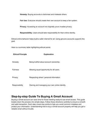 Honesty: Buying accounts is dishonest and misleads others.
Fair Use: Everyone should create their own account to keep a fair system.
Privacy: Accessing an account not originally yours invades privacy.
Responsibility: Users should take responsibility for their online identity.
Ethical online behavior helps build a safer internet for all. Using genuine accounts supports this
goal.
Here is a summary table highlighting ethical points:
Ethical Principle Explanation
Honesty Being truthful about account ownership.
Fairness Allowing equal opportunity for all users.
Privacy Respecting others’ personal information.
Responsibility Owning and managing your own online identity.
Step-by-step Guide To Buying A Gmail Account
Buying a Gmail account can save time for those needing ready-to-use email access. This guide
breaks down the process into simple steps. Follow these directions carefully to ensure a smooth
and safe transaction. Each step covers key points to help you avoid common mistakes and
protect your information. Understanding how to buy a Gmail account properly will help you get a
reliable email without trouble.
 