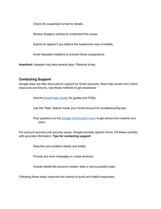 Check the suspension email for details.
Review Google’s policies to understand the cause.
Submit an appeal if you believe the suspension was a mistake.
Avoid repeated violations to prevent future suspensions.
Important: Appeals may take several days. Patience is key.
Contacting Support
Google does not offer direct phone support for Gmail accounts. Most help comes from online
resources and forums. Use these methods to get assistance:
Visit the Gmail Help Center for guides and FAQs.
Use the “Help” feature inside your Gmail account for troubleshooting tips.
Post questions on the Google Community Forum to get advice from experts and
users.
For account recovery and security issues, Google provides specific forms. Fill these carefully
with accurate information. Tips for contacting support:
Describe your problem clearly and briefly.
Provide any error messages or codes received.
Include details like account creation date or last successful login.
Following these steps improves the chance of quick and helpful responses.
 