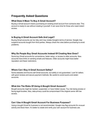 Frequently Asked Questions
What Does It Mean To Buy A Gmail Account?
Buying a Gmail account means purchasing an existing email account from someone else. This
account is ready to use without creating it yourself. It can save time for those who need instant
access.
Is Buying A Gmail Account Safe And Legal?
Buying Gmail accounts can be risky and may violate Google's terms of service. Google may
suspend accounts bought from third parties. Always check the rules before purchasing to avoid
problems.
Why Do People Buy Gmail Accounts Instead Of Creating New Ones?
Some buy Gmail accounts for convenience, faster setup, or access to older accounts. New
accounts have limits on sending emails and features. Older accounts might have better
reputation and fewer restrictions.
Where Can I Buy A Gmail Account Safely?
Some websites and forums sell Gmail accounts, but safety is not guaranteed. Look for sellers
with good reviews and secure payment methods. Be careful to avoid scams and stolen
accounts.
What Are The Risks Of Using A Bought Gmail Account?
Bought accounts might be hacked, suspended, or have hidden issues. You risk losing access or
facing legal troubles. Also, data privacy could be compromised if the original owner still has
access.
Can I Use A Bought Gmail Account For Business Purposes?
Using a bought Gmail for business is not recommended. Google may flag accounts for unusual
activity and block them. It’s better to create and verify your own account for business use.
 