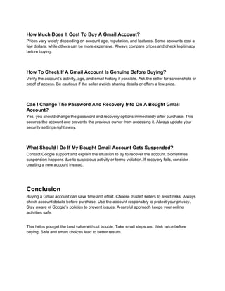 How Much Does It Cost To Buy A Gmail Account?
Prices vary widely depending on account age, reputation, and features. Some accounts cost a
few dollars, while others can be more expensive. Always compare prices and check legitimacy
before buying.
How To Check If A Gmail Account Is Genuine Before Buying?
Verify the account’s activity, age, and email history if possible. Ask the seller for screenshots or
proof of access. Be cautious if the seller avoids sharing details or offers a low price.
Can I Change The Password And Recovery Info On A Bought Gmail
Account?
Yes, you should change the password and recovery options immediately after purchase. This
secures the account and prevents the previous owner from accessing it. Always update your
security settings right away.
What Should I Do If My Bought Gmail Account Gets Suspended?
Contact Google support and explain the situation to try to recover the account. Sometimes
suspension happens due to suspicious activity or terms violation. If recovery fails, consider
creating a new account instead.
Conclusion
Buying a Gmail account can save time and effort. Choose trusted sellers to avoid risks. Always
check account details before purchase. Use the account responsibly to protect your privacy.
Stay aware of Google’s policies to prevent issues. A careful approach keeps your online
activities safe.
This helps you get the best value without trouble. Take small steps and think twice before
buying. Safe and smart choices lead to better results.
 