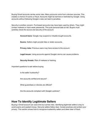 Buying Gmail accounts carries some risks. Many accounts come from unknown sources. This
creates a chance of scams or fraud. Accounts might be banned or restricted by Google. Using
accounts without following Google’s rules can lead to penalties.
Security is another concern. Purchased accounts may have been used by others. They might
contain malware or have weak passwords. This puts personal data at risk. Buyers must
carefully check the source and security of the account.
Account bans: Google may suspend or disable bought accounts.
Scams: Sellers might provide fake or stolen accounts.
Privacy risks: Previous users may have access to the account.
Legal issues: Using accounts against Google’s terms can cause problems.
Security threats: Risk of malware or hacking.
Important questions to ask before buying:
Is the seller trustworthy?
Are accounts verified and secure?
What guarantees or refunds are offered?
Are the accounts compliant with Google’s policies?
How To Identify Legitimate Sellers
Buying a Gmail account can save time but carries risks. Identifying legitimate sellers is key to
avoid scams and wasted money. Genuine sellers follow clear, honest practices and protect your
privacy. This section shows how to recognize trustworthy sellers and steer clear of fraud.
 