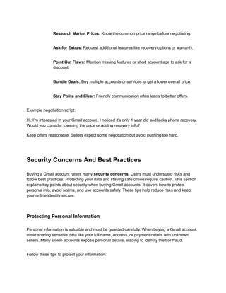​
​ Research Market Prices: Know the common price range before negotiating.
​
​ Ask for Extras: Request additional features like recovery options or warranty.
​
​ Point Out Flaws: Mention missing features or short account age to ask for a
discount.
​
​ Bundle Deals: Buy multiple accounts or services to get a lower overall price.
​
​ Stay Polite and Clear: Friendly communication often leads to better offers.
Example negotiation script:
Hi, I’m interested in your Gmail account. I noticed it’s only 1 year old and lacks phone recovery.
Would you consider lowering the price or adding recovery info?
Keep offers reasonable. Sellers expect some negotiation but avoid pushing too hard.
Security Concerns And Best Practices
Buying a Gmail account raises many security concerns. Users must understand risks and
follow best practices. Protecting your data and staying safe online require caution. This section
explains key points about security when buying Gmail accounts. It covers how to protect
personal info, avoid scams, and use accounts safely. These tips help reduce risks and keep
your online identity secure.
Protecting Personal Information
Personal information is valuable and must be guarded carefully. When buying a Gmail account,
avoid sharing sensitive data like your full name, address, or payment details with unknown
sellers. Many stolen accounts expose personal details, leading to identity theft or fraud.
Follow these tips to protect your information:
 