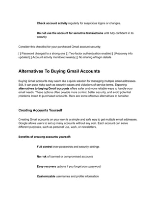 ​
​ Check account activity regularly for suspicious logins or changes.
​
​ Do not use the account for sensitive transactions until fully confident in its
security.
Consider this checklist for your purchased Gmail account security:
[ ] Password changed to a strong one [ ] Two-factor authentication enabled [ ] Recovery info
updated [ ] Account activity monitored weekly [ ] No sharing of login details
Alternatives To Buying Gmail Accounts
Buying Gmail accounts may seem like a quick solution for managing multiple email addresses.
Still, it can pose risks such as security issues and violations of service terms. Exploring
alternatives to buying Gmail accounts offers safer and more reliable ways to handle your
email needs. These options often provide more control, better security, and avoid potential
problems linked to purchased accounts. Here are some effective alternatives to consider.
Creating Accounts Yourself
Creating Gmail accounts on your own is a simple and safe way to get multiple email addresses.
Google allows users to set up many accounts without any cost. Each account can serve
different purposes, such as personal use, work, or newsletters.
Benefits of creating accounts yourself:
​
​ Full control over passwords and security settings
​
​ No risk of banned or compromised accounts
​
​ Easy recovery options if you forget your password
​
​ Customizable usernames and profile information
 