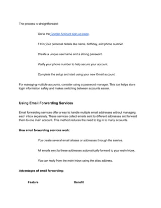 The process is straightforward:
​
​ Go to the Google Account sign-up page.
​
​ Fill in your personal details like name, birthday, and phone number.
​
​ Create a unique username and a strong password.
​
​ Verify your phone number to help secure your account.
​
​ Complete the setup and start using your new Gmail account.
For managing multiple accounts, consider using a password manager. This tool helps store
login information safely and makes switching between accounts easier.
Using Email Forwarding Services
Email forwarding services offer a way to handle multiple email addresses without managing
each inbox separately. These services collect emails sent to different addresses and forward
them to one main account. This method reduces the need to log in to many accounts.
How email forwarding services work:
​
​ You create several email aliases or addresses through the service.
​
​ All emails sent to these addresses automatically forward to your main inbox.
​
​ You can reply from the main inbox using the alias address.
Advantages of email forwarding:
Feature Benefit
 
