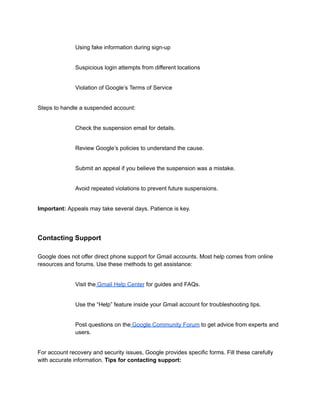 ​
​ Using fake information during sign-up
​
​ Suspicious login attempts from different locations
​
​ Violation of Google’s Terms of Service
Steps to handle a suspended account:
​
​ Check the suspension email for details.
​
​ Review Google’s policies to understand the cause.
​
​ Submit an appeal if you believe the suspension was a mistake.
​
​ Avoid repeated violations to prevent future suspensions.
Important: Appeals may take several days. Patience is key.
Contacting Support
Google does not offer direct phone support for Gmail accounts. Most help comes from online
resources and forums. Use these methods to get assistance:
​
​ Visit the Gmail Help Center for guides and FAQs.
​
​ Use the “Help” feature inside your Gmail account for troubleshooting tips.
​
​ Post questions on the Google Community Forum to get advice from experts and
users.
For account recovery and security issues, Google provides specific forms. Fill these carefully
with accurate information. Tips for contacting support:
 