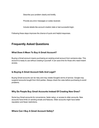 ​
​ Describe your problem clearly and briefly.
​
​ Provide any error messages or codes received.
​
​ Include details like account creation date or last successful login.
Following these steps improves the chance of quick and helpful responses.
Frequently Asked Questions
What Does It Mean To Buy A Gmail Account?
Buying a Gmail account means purchasing an existing email account from someone else. This
account is ready to use without creating it yourself. It can save time for those who need instant
access.
Is Buying A Gmail Account Safe And Legal?
Buying Gmail accounts can be risky and may violate Google's terms of service. Google may
suspend accounts bought from third parties. Always check the rules before purchasing to avoid
problems.
Why Do People Buy Gmail Accounts Instead Of Creating New Ones?
Some buy Gmail accounts for convenience, faster setup, or access to older accounts. New
accounts have limits on sending emails and features. Older accounts might have better
reputation and fewer restrictions.
Where Can I Buy A Gmail Account Safely?
 