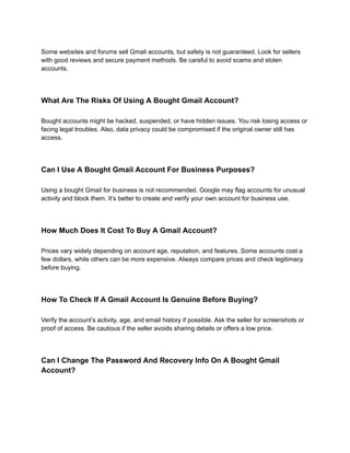 Some websites and forums sell Gmail accounts, but safety is not guaranteed. Look for sellers
with good reviews and secure payment methods. Be careful to avoid scams and stolen
accounts.
What Are The Risks Of Using A Bought Gmail Account?
Bought accounts might be hacked, suspended, or have hidden issues. You risk losing access or
facing legal troubles. Also, data privacy could be compromised if the original owner still has
access.
Can I Use A Bought Gmail Account For Business Purposes?
Using a bought Gmail for business is not recommended. Google may flag accounts for unusual
activity and block them. It’s better to create and verify your own account for business use.
How Much Does It Cost To Buy A Gmail Account?
Prices vary widely depending on account age, reputation, and features. Some accounts cost a
few dollars, while others can be more expensive. Always compare prices and check legitimacy
before buying.
How To Check If A Gmail Account Is Genuine Before Buying?
Verify the account’s activity, age, and email history if possible. Ask the seller for screenshots or
proof of access. Be cautious if the seller avoids sharing details or offers a low price.
Can I Change The Password And Recovery Info On A Bought Gmail
Account?
 