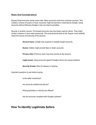 Risks And Considerations
Buying Gmail accounts carries some risks. Many accounts come from unknown sources. This
creates a chance of scams or fraud. Accounts might be banned or restricted by Google. Using
accounts without following Google’s rules can lead to penalties.
Security is another concern. Purchased accounts may have been used by others. They might
contain malware or have weak passwords. This puts personal data at risk. Buyers must carefully
check the source and security of the account.
​
​ Account bans: Google may suspend or disable bought accounts.
​
​ Scams: Sellers might provide fake or stolen accounts.
​
​ Privacy risks: Previous users may have access to the account.
​
​ Legal issues: Using accounts against Google’s terms can cause problems.
​
​ Security threats: Risk of malware or hacking.
Important questions to ask before buying:
​
​ Is the seller trustworthy?
​
​ Are accounts verified and secure?
​
​ What guarantees or refunds are offered?
​
​ Are the accounts compliant with Google’s policies?
How To Identify Legitimate Sellers
 