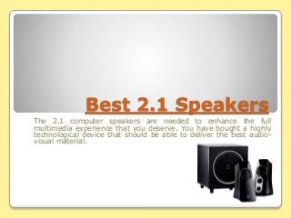 Best 2.1 Speakers
The 2.1 computer speakers are needed to enhance the full
multimedia experience that you deserve. You have bought a highly
technological device that should be able to deliver the best audio-
visual material.
 