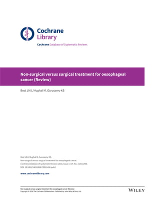 Cochrane Database of Systematic Reviews
Non-surgical versus surgical treatment for oesophageal
cancer (Review)
Best LMJ, Mughal M, Gurusamy KS
Best LMJ, Mughal M, Gurusamy KS.
Non-surgical versus surgical treatment for oesophageal cancer.
Cochrane Database of Systematic Reviews 2016, Issue 3. Art. No.: CD011498.
DOI: 10.1002/14651858.CD011498.pub2.
www.cochranelibrary.com
Non-surgical versus surgical treatment for oesophageal cancer (Review)
Copyright © 2016 The Cochrane Collaboration. Published by John Wiley & Sons, Ltd.
 