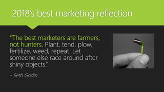 2018’s best marketing reflection
“The best marketers are farmers,
not hunters. Plant, tend, plow,
fertilize, weed, repeat. Let
someone else race around after
shiny objects.”
- Seth Godin
 