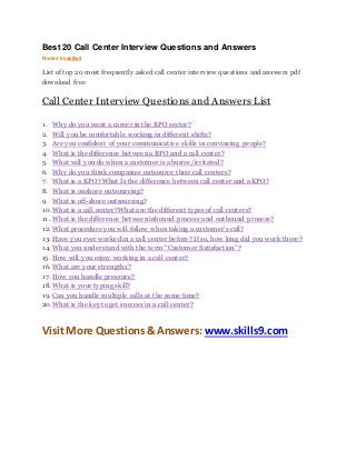 Best 20 Call Center Interview Questions and Answers 
Posted by skills9 
List of top 20 most frequently asked call center interview questions and answers pdf 
download free 
Call Center Interview Questions and Answers List 
1. Why do you want a career in the BPO sector? 
2. Will you be comfortable working in different shifts? 
3. Are you confident of your communicative skills in convincing people? 
4. What is the difference between a BPO and a call center? 
5. What will you do when a customer is abusive/irritated? 
6. Why do you think companies outsource their call centers? 
7. What is a KPO? What Is the difference between call center and a KPO? 
8. What is onshore outsourcing? 
9. What is off-shore outsourcing? 
10. What is a call center?What are the different types of call centers? 
11. What is the difference between inbound process and outbound process? 
12. What procedure you will follow when taking a customer’s call? 
13. Have you ever worked in a call center before? If so, how long did you work there? 
14. What you understand with the term “Customer Satisfaction”? 
15. How will you enjoy working in a call center? 
16. What are your strengths? 
17. How you handle pressure? 
18. What is your typing skill? 
19. Can you handle multiple calls at the same time? 
20. What is the key to get success in a call center? 
Visit More Questions & Answers: www.skills9.com 
