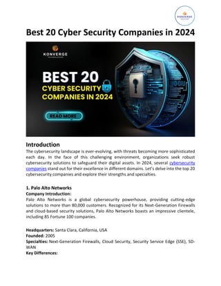 Best 20 Cyber Security Companies in 2024
Introduction
The cybersecurity landscape is ever-evolving, with threats becoming more sophisticated
each day. In the face of this challenging environment, organizations seek robust
cybersecurity solutions to safeguard their digital assets. In 2024, several cybersecurity
companies stand out for their excellence in different domains. Let’s delve into the top 20
cybersecurity companies and explore their strengths and specialties.
1. Palo Alto Networks
Company Introduction:
Palo Alto Networks is a global cybersecurity powerhouse, providing cutting-edge
solutions to more than 80,000 customers. Recognized for its Next-Generation Firewalls
and cloud-based security solutions, Palo Alto Networks boasts an impressive clientele,
including 85 Fortune 100 companies.
Headquarters: Santa Clara, California, USA
Founded: 2005
Specialties: Next-Generation Firewalls, Cloud Security, Security Service Edge (SSE), SD-
WAN
Key Differences:
 
