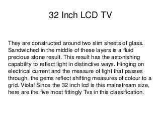    
32 Inch LCD TV
They are constructed around two slim sheets of glass. 
Sandwiched in the middle of these layers is a fluid 
precious stone result. This result has the astonishing 
capability to reflect light in distinctive ways. Hinging on 
electrical current and the measure of light that passes 
through, the gems reflect shifting measures of colour to a 
grid. Viola! Since the 32 inch lcd is this mainstream size, 
here are the five most fittingly Tvs in this classification. 
 
