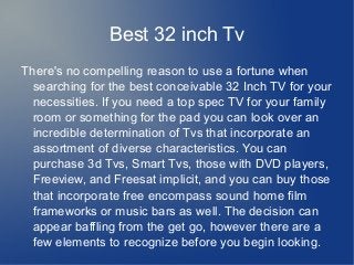 Best 32 inch Tv
There's no compelling reason to use a fortune when
searching for the best conceivable 32 Inch TV for your
necessities. If you need a top spec TV for your family
room or something for the pad you can look over an
incredible determination of Tvs that incorporate an
assortment of diverse characteristics. You can
purchase 3d Tvs, Smart Tvs, those with DVD players,
Freeview, and Freesat implicit, and you can buy those
that incorporate free encompass sound home film
frameworks or music bars as well. The decision can
appear baffling from the get go, however there are a
few elements to recognize before you begin looking.
 