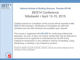 National Institute of Building Sciences Provider #G168
BEST4 Conference
Nibsbest4 • April 13-15, 2015	
  
Credit(s) earned on completion of this course will be reported to AIA
CES for AIA members. Certificates of Completion for both AIA
members and non-AIA members are available upon request.
This course is registered with AIA CES for continuing professional
education. As such, it does not include content that may be deemed or
construed to be an approval or endorsement by the AIA of any
material of construction or any method or manner of handling, using,
distributing, or dealing in any material or product.
___________________________________________
Questions related to specific materials, methods, and services will be addressed at the
conclusion of this presentation.
 