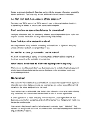 Create an account directly with Cash App and provide the accurate information required for
identity verification. Cash App may request additional information or documentation.
Are high-limit Cash App accounts official products?
Terms such as "$20K account" or "$25K account" used by third-party sellers should not
automatically be treated as official Cash App account categories.
Can I purchase an account and change its information?
Changing information does not necessarily make an account legitimately yours. Cash App
requires accurate information and may independently verify identity.
Does Cash App allow account transfers?
Its Acceptable Use Policy prohibits transferring account access or rights to a third party
unless authorized by Cash App or permitted by law.
Is a verified account guaranteed to remain active?
No. Cash App can conduct identity and security checks and can restrict, suspend, or
terminate accounts under applicable circumstances.
What should a business do if it needs higher payment capacity?
The business should evaluate Cash App Business Accounts and other legitimate payment
solutions according to its transaction volume, business model, accounting needs, and
applicable requirements.
Conclusion
The search for "10 best sites to buy verified Cash App accounts in 2026" reflects a genuine
interest in convenient digital payments, but purchasing a pre-verified account from a third
party is not the safest way to address that need.
Cash App's current policies make clear that account information must be accurate, identity
may be verified, and unauthorized use or transfer of account access is prohibited.
A better approach is to create and verify your own account, use a legitimate Cash App
Business Account when appropriate, and select financial services that genuinely match your
transaction requirements.
Users should also be cautious about advertisements promising "aged," "high-limit," "fully
verified," or "ready-to-use" accounts. Such descriptions do not establish legitimate ownership
or guarantee future access.
 