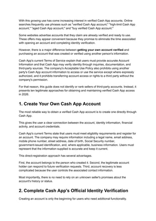 With this growing use has come increasing interest in verified Cash App accounts. Online
searches frequently use phrases such as "verified Cash App account," "high-limit Cash App
account," "aged Cash App account," and "buy verified Cash App account."
Some websites advertise accounts that they claim are already verified and ready to use.
These offers may appear convenient because they promise to eliminate the time associated
with opening an account and completing identity verification.
However, there is a major difference between getting your own account verified and
purchasing an account that was created or verified using another person's information.
Cash App's current Terms of Service explain that users must provide accurate Account
Information and that Cash App may verify identity through inquiries, documentation, and
third-party sources. The company's Acceptable Use Policy also prohibits using another
party's Cash App account information to access or use the service except where expressly
authorized, and it prohibits transferring account access or rights to a third party without the
company's permission.
For that reason, this guide does not identify or rank sellers of third-party accounts. Instead, it
presents ten legitimate approaches for obtaining and maintaining verified Cash App access
in 2026.
1. Create Your Own Cash App Account
The most reliable way to obtain a verified Cash App account is to create one directly through
Cash App.
This gives the user a clear connection between the account, identity information, financial
activity, and account credentials.
Cash App's current Terms state that users must meet eligibility requirements and register for
an account. The company may require information including a legal name, email address,
mobile phone number, street address, date of birth, Social Security number,
government-issued identification, and, where applicable, business information. Users must
represent that the information supplied is accurate and keep it current.
This direct-registration approach has several advantages.
First, the account belongs to the person who created it. Second, the legitimate account
holder can respond to future verification requests. Third, account recovery is less
complicated because the user controls the associated contact information.
Most importantly, there is no need to rely on an unknown seller's promises about the
account's history or status.
2. Complete Cash App's Official Identity Verification
Creating an account is only the beginning for users who need additional functionality.
 