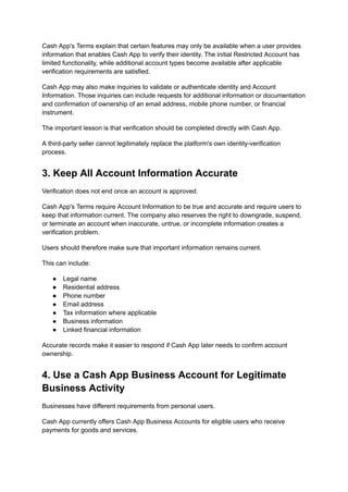 Cash App's Terms explain that certain features may only be available when a user provides
information that enables Cash App to verify their identity. The initial Restricted Account has
limited functionality, while additional account types become available after applicable
verification requirements are satisfied.
Cash App may also make inquiries to validate or authenticate identity and Account
Information. Those inquiries can include requests for additional information or documentation
and confirmation of ownership of an email address, mobile phone number, or financial
instrument.
The important lesson is that verification should be completed directly with Cash App.
A third-party seller cannot legitimately replace the platform's own identity-verification
process.
3. Keep All Account Information Accurate
Verification does not end once an account is approved.
Cash App's Terms require Account Information to be true and accurate and require users to
keep that information current. The company also reserves the right to downgrade, suspend,
or terminate an account when inaccurate, untrue, or incomplete information creates a
verification problem.
Users should therefore make sure that important information remains current.
This can include:
●​ Legal name
●​ Residential address
●​ Phone number
●​ Email address
●​ Tax information where applicable
●​ Business information
●​ Linked financial information
Accurate records make it easier to respond if Cash App later needs to confirm account
ownership.
4. Use a Cash App Business Account for Legitimate
Business Activity
Businesses have different requirements from personal users.
Cash App currently offers Cash App Business Accounts for eligible users who receive
payments for goods and services.
 