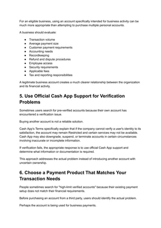 For an eligible business, using an account specifically intended for business activity can be
much more appropriate than attempting to purchase multiple personal accounts.
A business should evaluate:
●​ Transaction volume
●​ Average payment size
●​ Customer payment requirements
●​ Accounting needs
●​ Recordkeeping
●​ Refund and dispute procedures
●​ Employee access
●​ Security requirements
●​ Applicable fees
●​ Tax and reporting responsibilities
A legitimate business account creates a much clearer relationship between the organization
and its financial activity.
5. Use Official Cash App Support for Verification
Problems
Sometimes users search for pre-verified accounts because their own account has
encountered a verification issue.
Buying another account is not a reliable solution.
Cash App's Terms specifically explain that if the company cannot verify a user's identity to its
satisfaction, the account may remain Restricted and certain services may not be available.
Cash App may also downgrade, suspend, or terminate accounts in certain circumstances
involving inaccurate or incomplete information.
If verification fails, the appropriate response is to use official Cash App support and
determine what information or documentation is required.
This approach addresses the actual problem instead of introducing another account with
uncertain ownership.
6. Choose a Payment Product That Matches Your
Transaction Needs
People sometimes search for "high-limit verified accounts" because their existing payment
setup does not match their financial requirements.
Before purchasing an account from a third party, users should identify the actual problem.
Perhaps the account is being used for business payments.
 