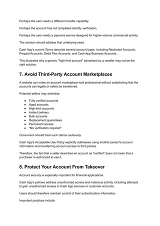 Perhaps the user needs a different transfer capability.
Perhaps the account has not completed identity verification.
Perhaps the user needs a payment service designed for higher-volume commercial activity.
The solution should address that underlying need.
Cash App's current Terms describe several account types, including Restricted Accounts,
Prepaid Accounts, Debit Flex Accounts, and Cash App Business Accounts.
This illustrates why a generic "high-limit account" advertised by a reseller may not be the
right solution.
7. Avoid Third-Party Account Marketplaces
A website can make an account marketplace look professional without establishing that the
accounts can legally or safely be transferred.
Potential sellers may advertise:
●​ Fully verified accounts
●​ Aged accounts
●​ High-limit accounts
●​ Instant delivery
●​ Bulk accounts
●​ Replacement guarantees
●​ Permanent access
●​ "No verification required"
Consumers should treat such claims cautiously.
Cash App's Acceptable Use Policy explicitly addresses using another person's account
information and transferring account access to third parties.
Therefore, the fact that a seller describes an account as "verified" does not mean that a
purchaser is authorized to use it.
8. Protect Your Account From Takeover
Account security is especially important for financial applications.
Cash App's policies address unauthorized access and malicious activity, including attempts
to gain unauthorized access to Cash App services or customer accounts.
Users should therefore maintain control of their authentication information.
Important practices include:
 