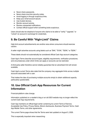 ●​ Never share passwords.
●​ Never share one-time security codes.
●​ Avoid logging in through suspicious links.
●​ Keep your email account secure.
●​ Use trusted devices.
●​ Monitor account activity.
●​ Review unexpected notifications.
●​ Contact official support when something looks suspicious.
Users should also be skeptical of anyone who claims to be able to "verify," "upgrade," or
"unlock" an account in exchange for credentials.
9. Be Careful With "High-Limit" Claims
High-limit account advertisements are another area where consumers should exercise
caution.
A seller might advertise accounts using labels such as "$4K," "$10K," "$20K," or "$25K."
These labels should not automatically be considered official Cash App account categories.
Cash App's Terms describe account types, eligibility requirements, verification procedures,
and circumstances under which limits can apply or accounts can be restricted.
A third-party seller therefore cannot reliably guarantee that an advertised limit will remain
available.
Cash App's current Terms also state that the company may aggregate limits across multiple
accounts associated with a user.
That makes the idea of purchasing multiple accounts simply to obtain additional capacity
particularly questionable.
10. Use Official Cash App Resources for Current
Information
Financial-platform rules change.
Information published on a reseller's blog or an old SEO website may no longer reflect the
current Cash App requirements.
Cash App maintains an official legal center containing its current Terms of Service,
Acceptable Use Policy, Privacy Notice, Bitcoin disclosures, Business Payment Terms, Cash
App Mobile Terms, and other agreements.
The current Terms page shows that the Terms were last updated on August 5, 2026.
This is especially important when researching:
 