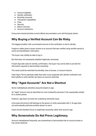 ●​ Account eligibility
●​ Identity verification
●​ Business accounts
●​ Transaction capabilities
●​ Fees
●​ Security
●​ Bitcoin services
●​ Account restrictions
Consumers should prioritize current official documentation over old third-party claims.
Why Buying a Verified Account Can Be Risky
The biggest problem with a purchased account is that verification is tied to identity.
Imagine a seller gives a buyer access to an account that was verified using another person's
name and identification information.
The buyer may initially be able to log in.
But that does not necessarily establish legitimate ownership.
If Cash App later asks for identity confirmation, the buyer may not be able to provide the
information required to demonstrate ownership.
The result could be restricted functionality, loss of access, or account closure.
Cash App's Terms expressly state that users must cooperate with identity verification and
that inability to verify identity can leave an account restricted.
Why "Aged Accounts" Are Not a Shortcut
Some marketplaces advertise accounts based on age.
An "aged" account may be described as more trustworthy because it has supposedly existed
for a certain period.
However, age does not solve the underlying ownership issue.
A ten-year-old account still belongs to the person or entity associated with it. Its age does
not automatically authorize another person to use it.
Users should therefore focus on legitimate ownership rather than account age.
Why Screenshots Do Not Prove Legitimacy
Account marketplaces frequently use screenshots to demonstrate that an account exists or
has certain features.
 