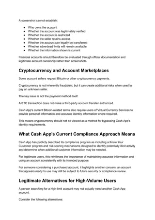 A screenshot cannot establish:
●​ Who owns the account
●​ Whether the account was legitimately verified
●​ Whether the account is restricted
●​ Whether the seller retains access
●​ Whether the account can legally be transferred
●​ Whether advertised limits will remain available
●​ Whether the information shown is current
Financial accounts should therefore be evaluated through official documentation and
legitimate account ownership rather than screenshots.
Cryptocurrency and Account Marketplaces
Some account sellers request Bitcoin or other cryptocurrency payments.
Cryptocurrency is not inherently fraudulent, but it can create additional risks when used to
pay an unknown seller.
The key issue is not the payment method itself.
A BTC transaction does not make a third-party account transfer authorized.
Cash App's current Bitcoin-related terms also require users of Virtual Currency Services to
provide personal information and accurate identity information where required.
This means cryptocurrency should not be viewed as a method for bypassing Cash App's
identity requirements.
What Cash App's Current Compliance Approach Means
Cash App has publicly described its compliance program as including a Know Your
Customer program and risk-scoring mechanisms designed to identify potentially illicit activity
and determine when additional customer information may be needed.
For legitimate users, this reinforces the importance of maintaining accurate information and
using an account consistently with its intended purpose.
For someone considering a purchased account, it highlights another concern: an account
that appears ready to use may still be subject to future security or compliance review.
Legitimate Alternatives for High-Volume Users
A person searching for a high-limit account may not actually need another Cash App
account.
Consider the following alternatives:
 