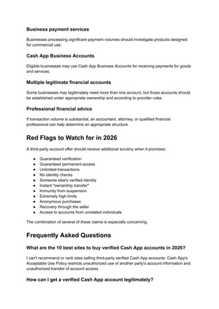 Business payment services
Businesses processing significant payment volumes should investigate products designed
for commercial use.
Cash App Business Accounts
Eligible businesses may use Cash App Business Accounts for receiving payments for goods
and services.
Multiple legitimate financial accounts
Some businesses may legitimately need more than one account, but those accounts should
be established under appropriate ownership and according to provider rules.
Professional financial advice
If transaction volume is substantial, an accountant, attorney, or qualified financial
professional can help determine an appropriate structure.
Red Flags to Watch for in 2026
A third-party account offer should receive additional scrutiny when it promises:
●​ Guaranteed verification
●​ Guaranteed permanent access
●​ Unlimited transactions
●​ No identity checks
●​ Someone else's verified identity
●​ Instant "ownership transfer"
●​ Immunity from suspension
●​ Extremely high limits
●​ Anonymous purchases
●​ Recovery through the seller
●​ Access to accounts from unrelated individuals
The combination of several of these claims is especially concerning.
Frequently Asked Questions
What are the 10 best sites to buy verified Cash App accounts in 2026?
I can't recommend or rank sites selling third-party verified Cash App accounts. Cash App's
Acceptable Use Policy restricts unauthorized use of another party's account information and
unauthorized transfer of account access.
How can I get a verified Cash App account legitimately?
 
